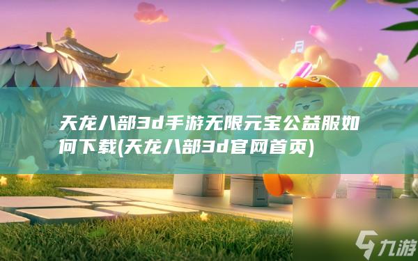 天龙八部3d手游无限元宝公益服如何下载 (天龙八部3d官网首页)